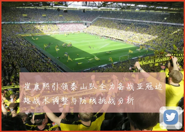崔康熙引领泰山队全力备战亚冠边路战术调整与防线挑战分析
