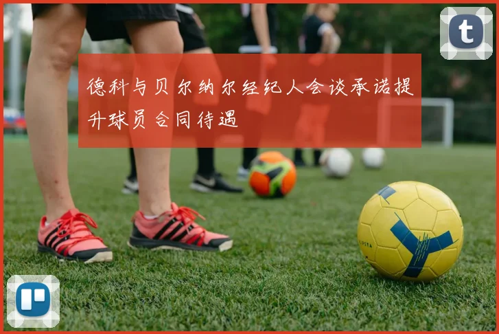 德科与贝尔纳尔经纪人会谈承诺提升球员合同待遇