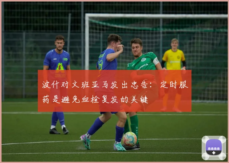 波什对文班亚马发出忠告：定时服药是避免血栓复发的关键