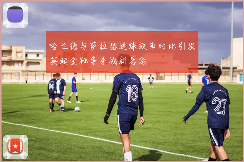 哈兰德与萨拉赫进球效率对比引发英超金靴争夺战新悬念