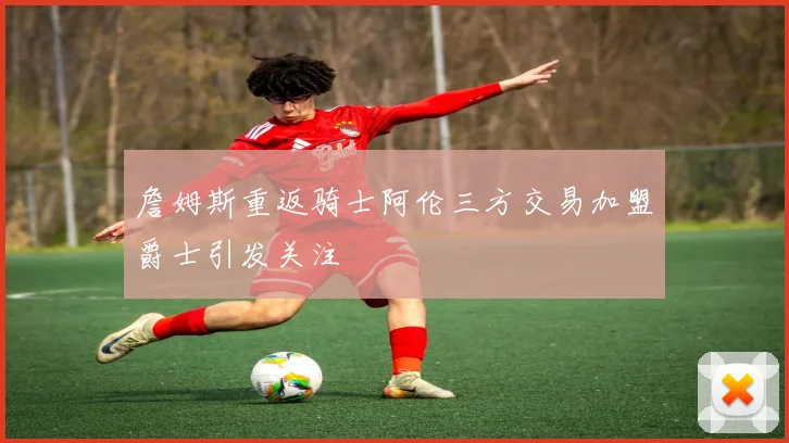 詹姆斯重返骑士阿伦三方交易加盟爵士引发关注