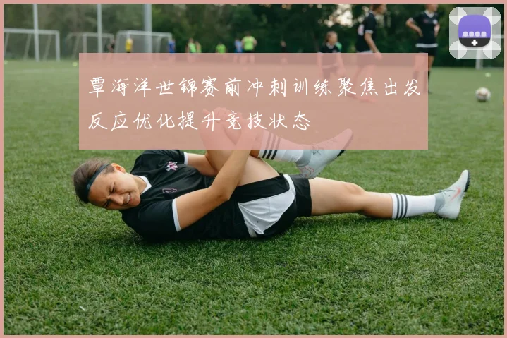 覃海洋世锦赛前冲刺训练聚焦出发反应优化提升竞技状态